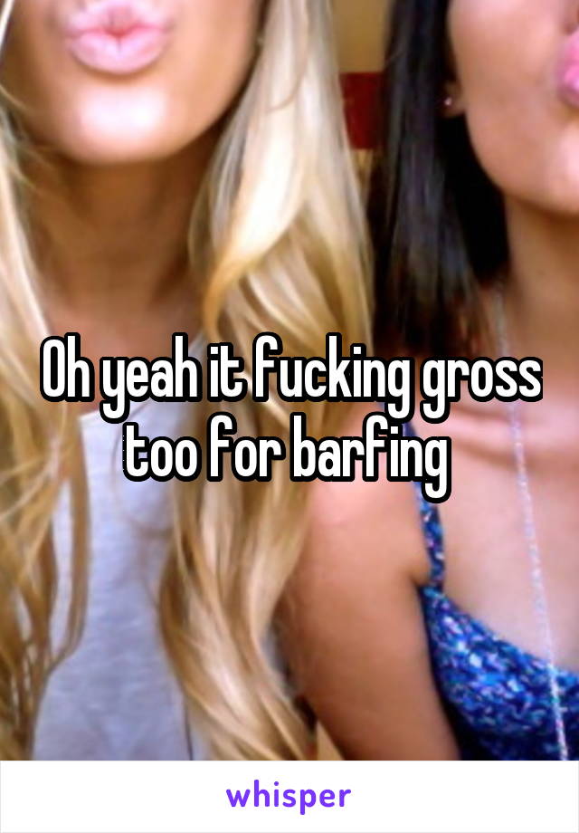 Oh yeah it fucking gross too for barfing 