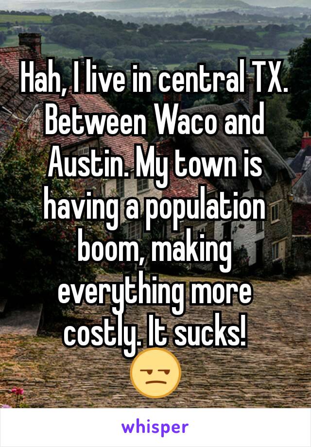 Hah, I live in central TX. Between Waco and Austin. My town is having a population boom, making everything more costly. It sucks!
😒