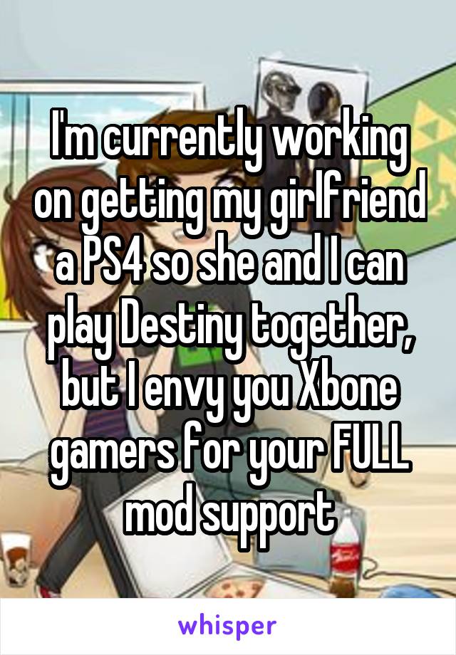 I'm currently working on getting my girlfriend a PS4 so she and I can play Destiny together, but I envy you Xbone gamers for your FULL mod support