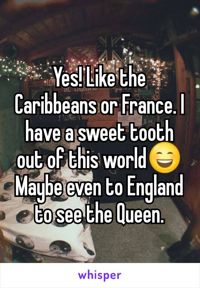 Yes! Like the Caribbeans or France. I have a sweet tooth out of this world😄
Maybe even to England to see the Queen.