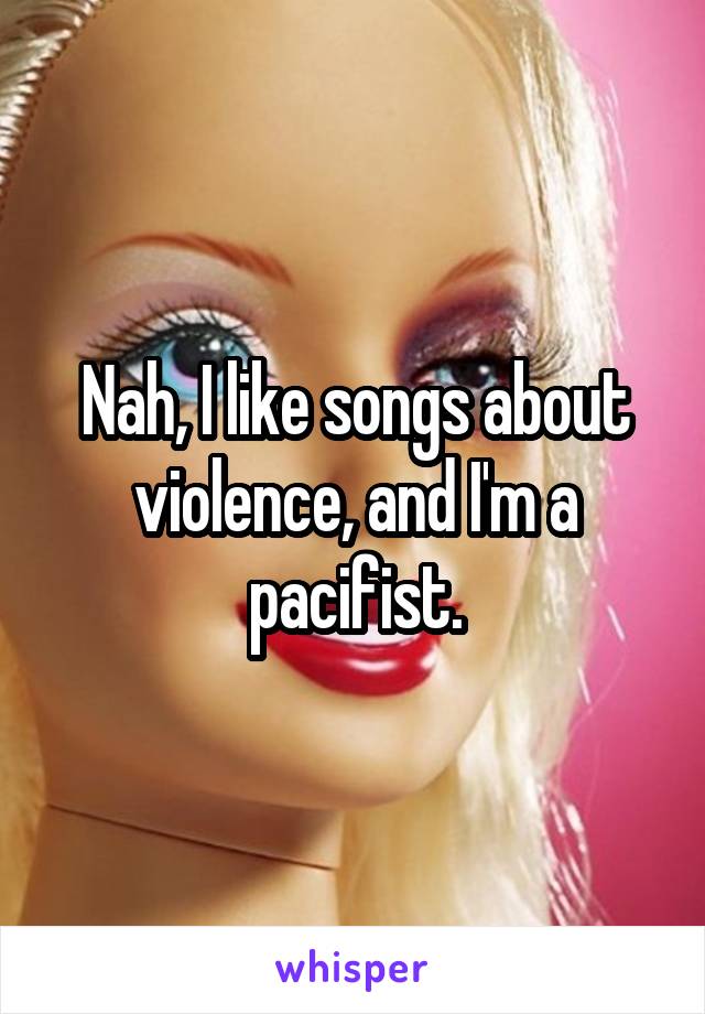 Nah, I like songs about violence, and I'm a pacifist.
