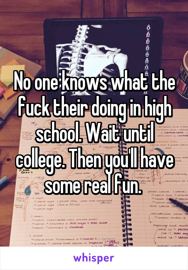 No one knows what the fuck their doing in high school. Wait until college. Then you'll have some real fun. 