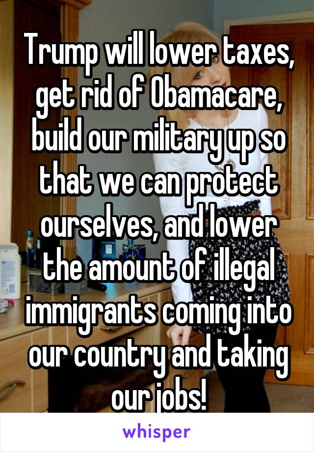 Trump will lower taxes, get rid of Obamacare, build our military up so that we can protect ourselves, and lower the amount of illegal immigrants coming into our country and taking our jobs!