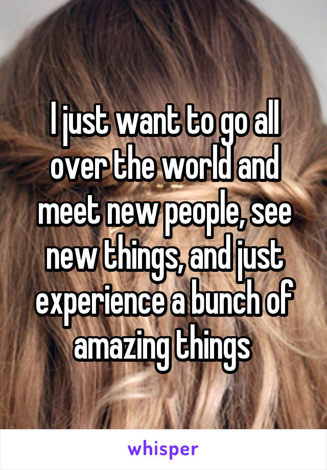 I just want to go all over the world and meet new people, see new things, and just experience a bunch of amazing things 