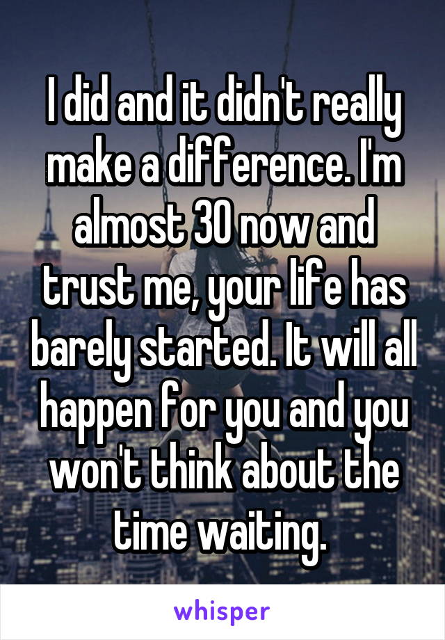 I did and it didn't really make a difference. I'm almost 30 now and trust me, your life has barely started. It will all happen for you and you won't think about the time waiting. 