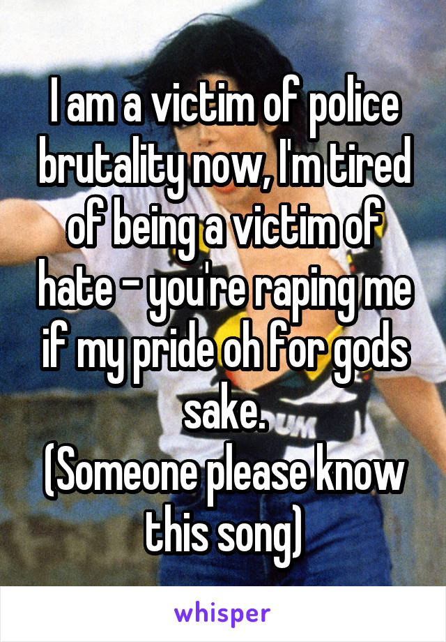 I am a victim of police brutality now, I'm tired of being a victim of hate - you're raping me if my pride oh for gods sake.
(Someone please know this song)