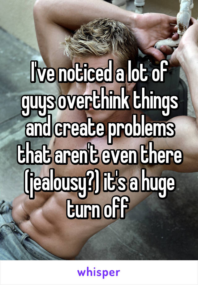 I've noticed a lot of guys overthink things and create problems that aren't even there (jealousy?) it's a huge turn off 