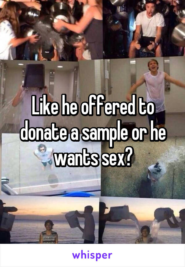 Like he offered to donate a sample or he wants sex?