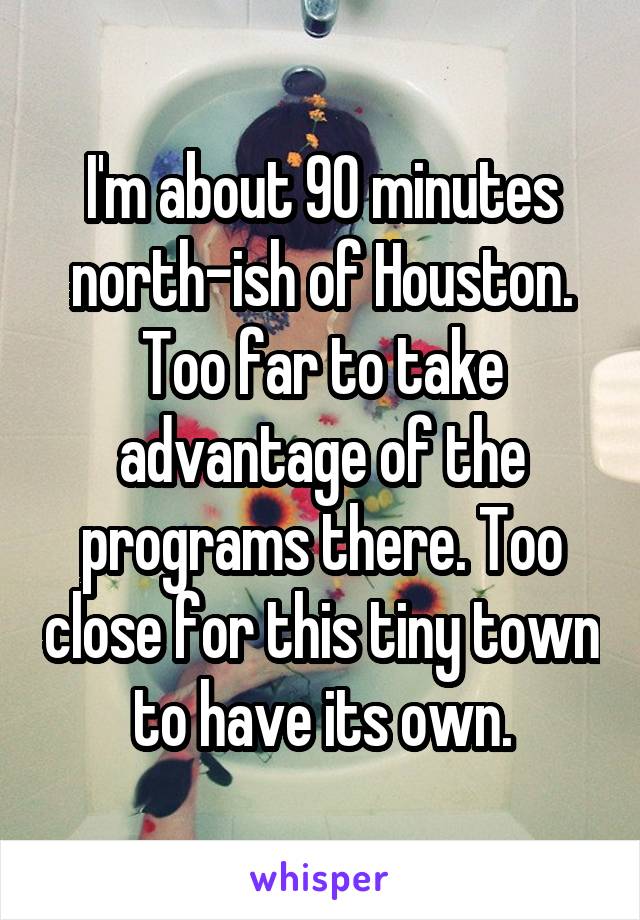 I'm about 90 minutes north-ish of Houston. Too far to take advantage of the programs there. Too close for this tiny town to have its own.