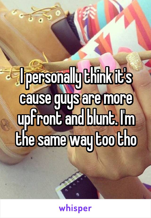 I personally think it's cause guys are more upfront and blunt. I'm the same way too tho