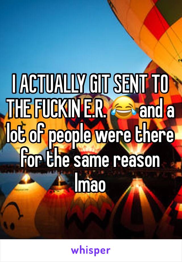 I ACTUALLY GIT SENT TO THE FUCKIN E.R. 😂 and a lot of people were there for the same reason lmao