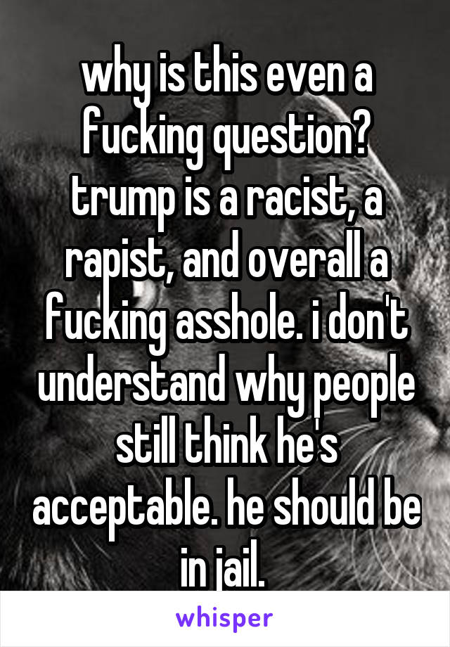 why is this even a fucking question? trump is a racist, a rapist, and overall a fucking asshole. i don't understand why people still think he's acceptable. he should be in jail. 