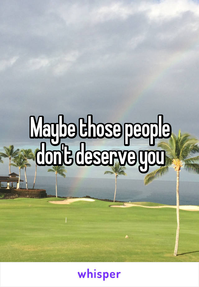 Maybe those people don't deserve you