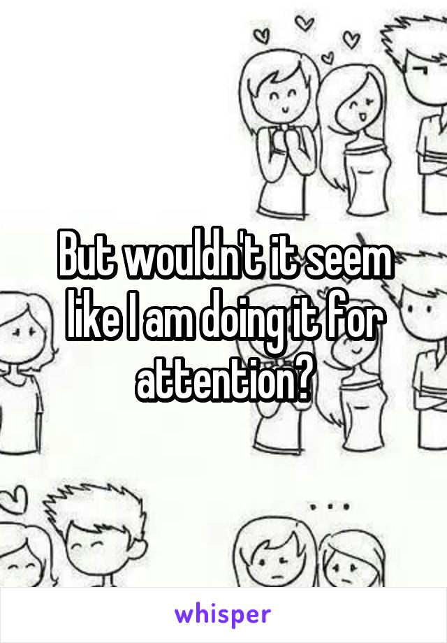 But wouldn't it seem like I am doing it for attention?