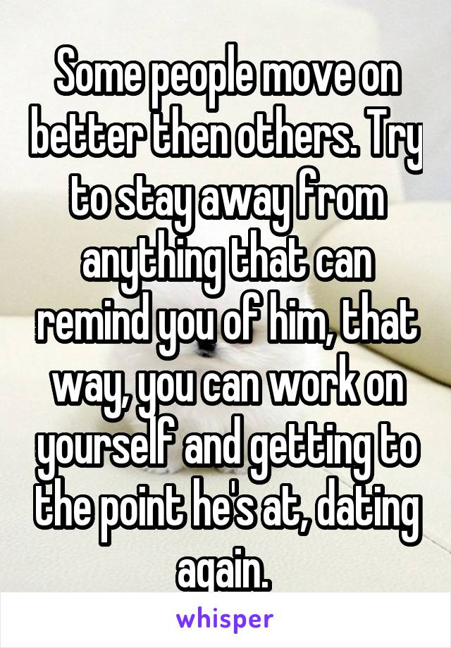 Some people move on better then others. Try to stay away from anything that can remind you of him, that way, you can work on yourself and getting to the point he's at, dating again. 