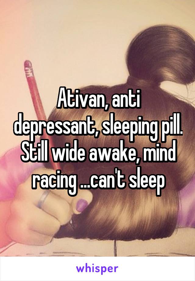 Ativan, anti depressant, sleeping pill. Still wide awake, mind racing ...can't sleep