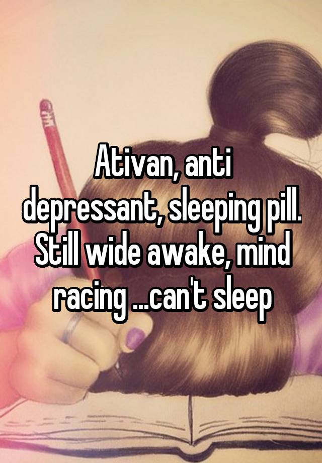 Ativan, anti depressant, sleeping pill. Still wide awake, mind racing ...can't sleep