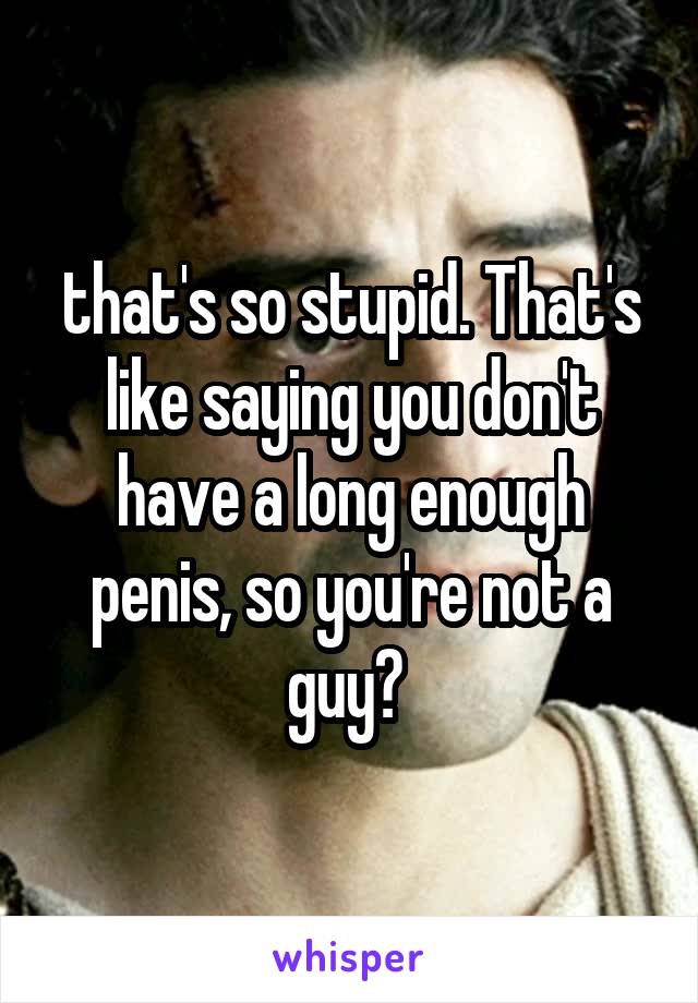 that's so stupid. That's like saying you don't have a long enough penis, so you're not a guy? 