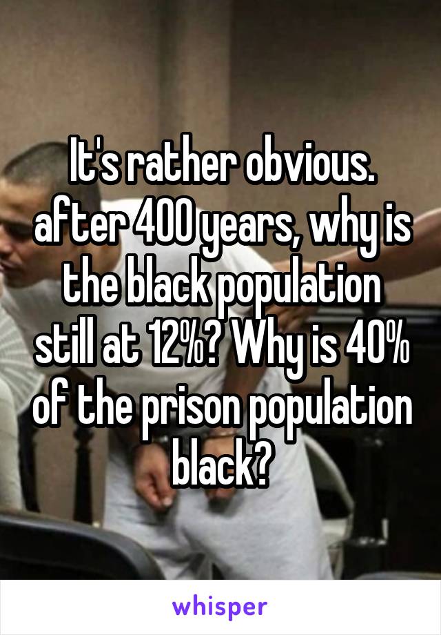 It's rather obvious. after 400 years, why is the black population still at 12%? Why is 40% of the prison population black?
