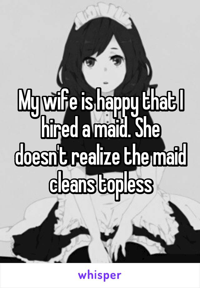 My wife is happy that I hired a maid. She doesn't realize the maid cleans topless