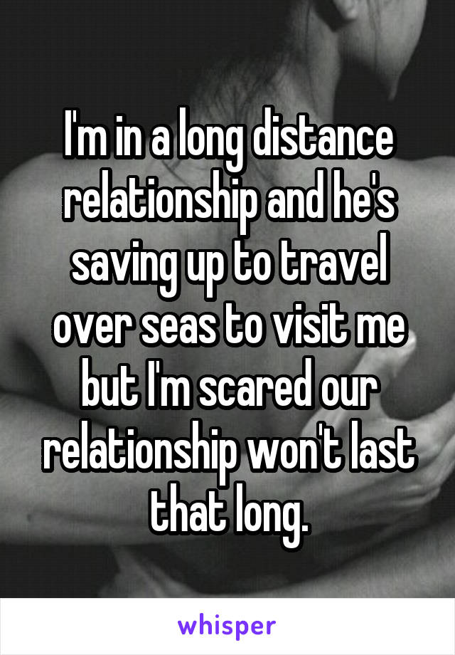 I'm in a long distance relationship and he's saving up to travel over seas to visit me but I'm scared our relationship won't last that long.