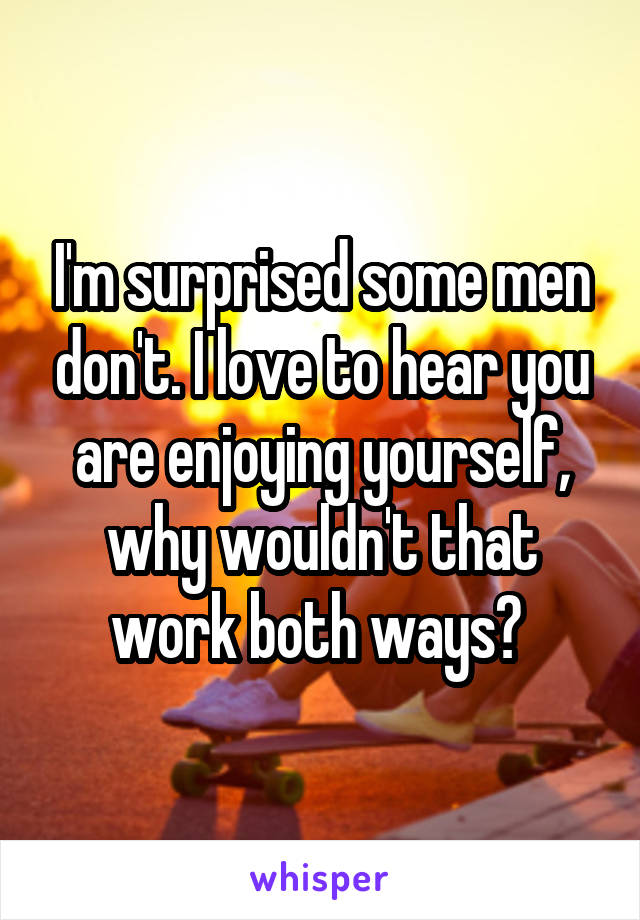 I'm surprised some men don't. I love to hear you are enjoying yourself, why wouldn't that work both ways? 