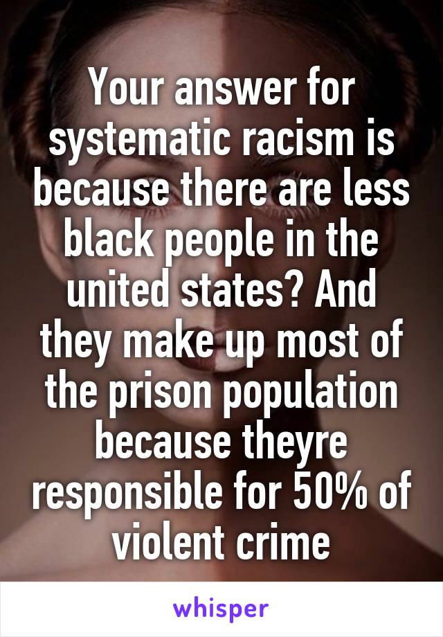 Your answer for systematic racism is because there are less black people in the united states? And they make up most of the prison population because theyre responsible for 50% of violent crime