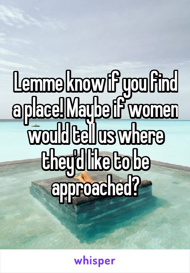 Lemme know if you find a place! Maybe if women would tell us where they'd like to be approached?