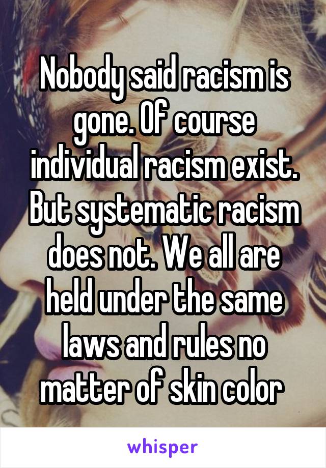 Nobody said racism is gone. Of course individual racism exist. But systematic racism does not. We all are held under the same laws and rules no matter of skin color 