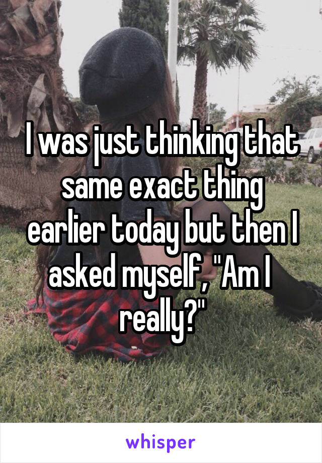 I was just thinking that same exact thing earlier today but then I asked myself, "Am I  really?"