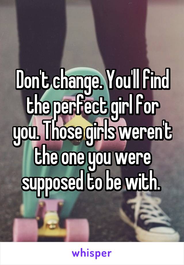 Don't change. You'll find the perfect girl for you. Those girls weren't the one you were supposed to be with. 