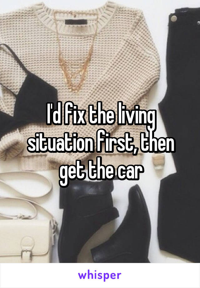 I'd fix the living situation first, then get the car