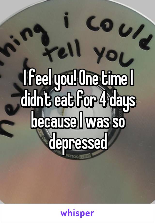 I feel you! One time I didn't eat for 4 days because I was so depressed
