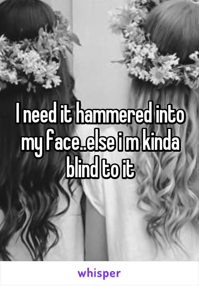 I need it hammered into my face..else i m kinda blind to it