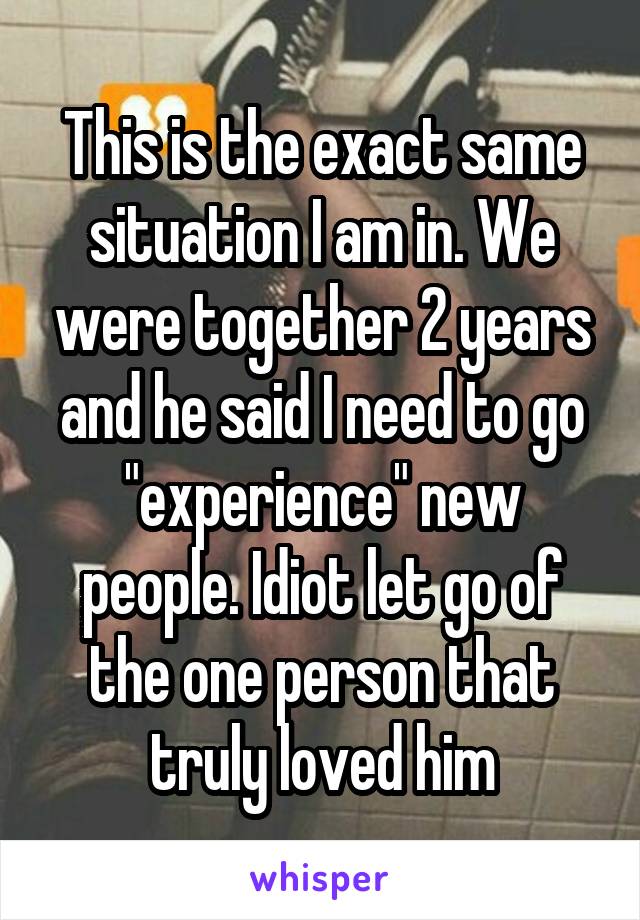 This is the exact same situation I am in. We were together 2 years and he said I need to go "experience" new people. Idiot let go of the one person that truly loved him