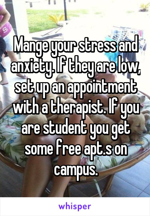 Mange your stress and anxiety. If they are low, set up an appointment with a therapist. If you are student you get some free apt.s on campus.