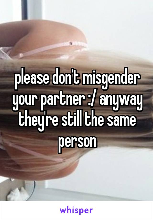 please don't misgender your partner :/ anyway they're still the same person