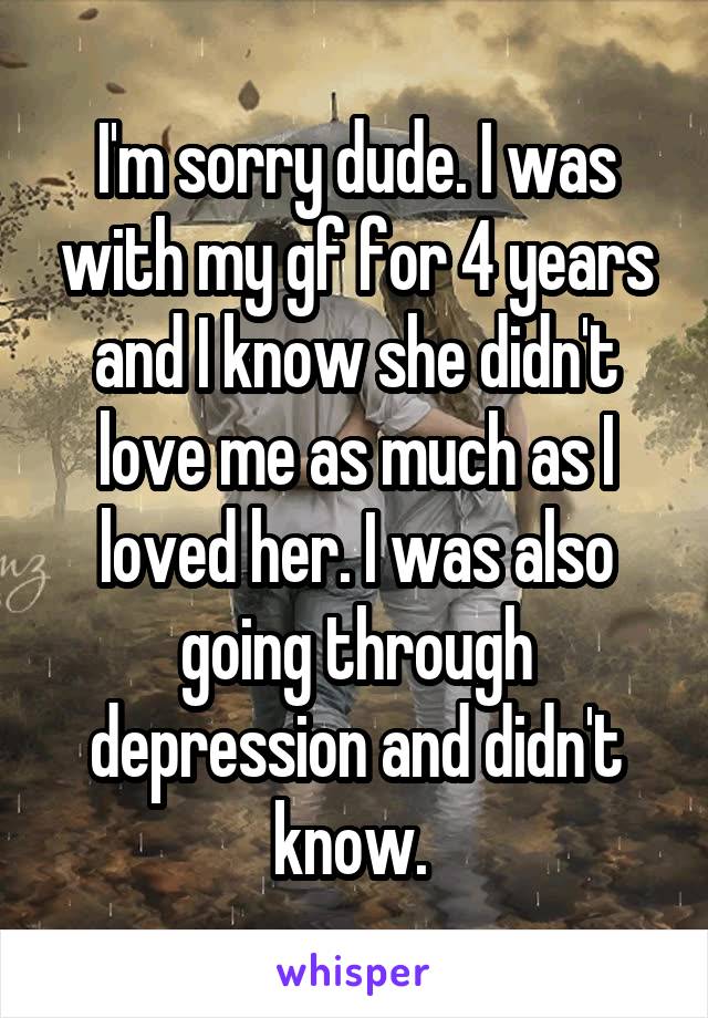 I'm sorry dude. I was with my gf for 4 years and I know she didn't love me as much as I loved her. I was also going through depression and didn't know. 