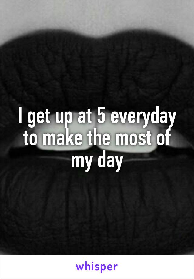 I get up at 5 everyday to make the most of my day