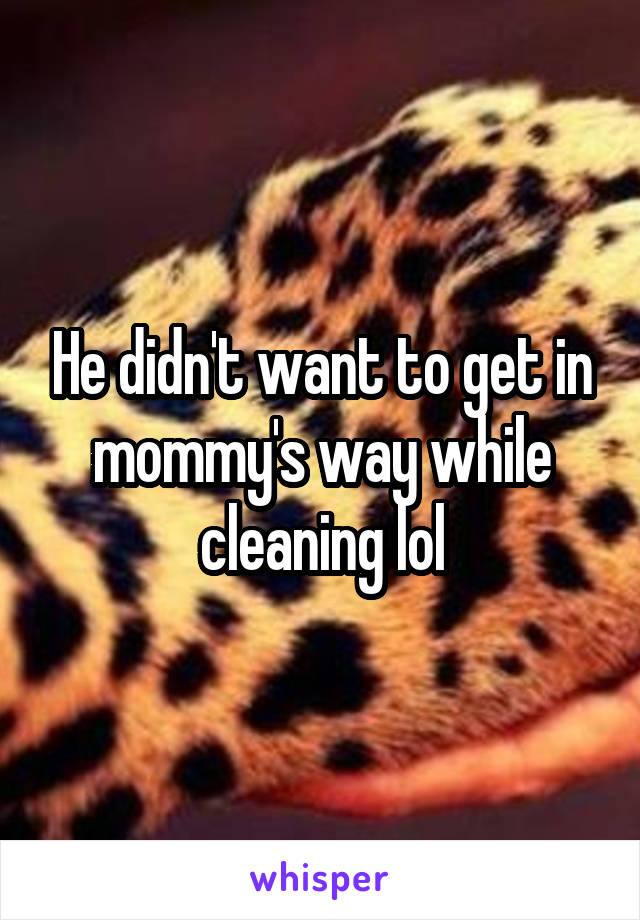 He didn't want to get in mommy's way while cleaning lol