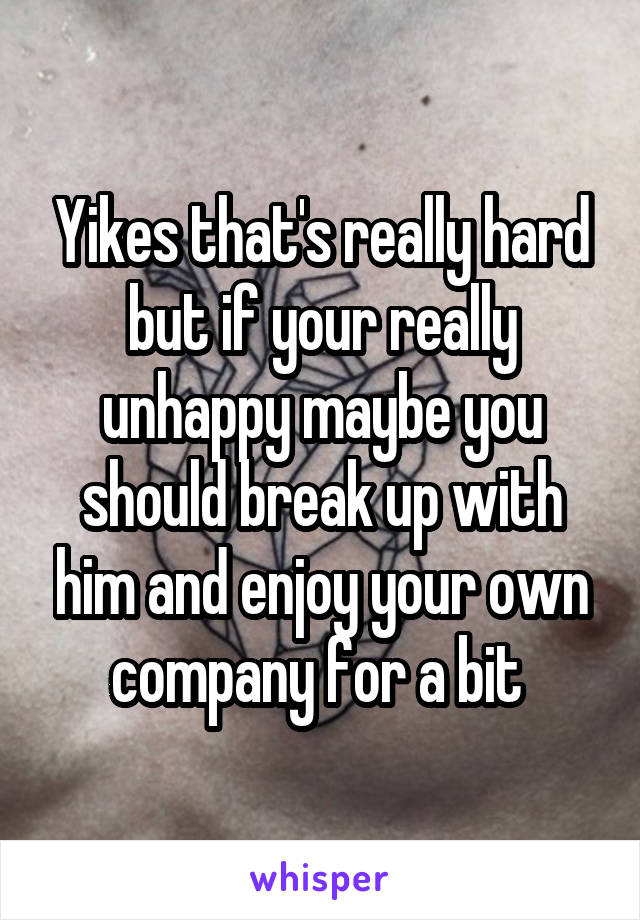 Yikes that's really hard but if your really unhappy maybe you should break up with him and enjoy your own company for a bit 