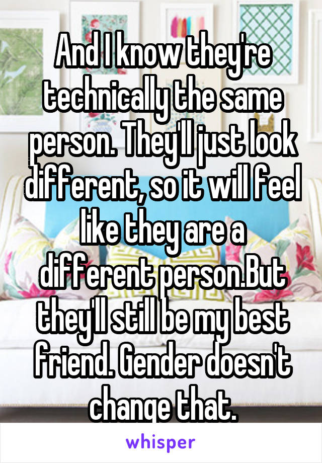 And I know they're technically the same person. They'll just look different, so it will feel like they are a different person.But they'll still be my best friend. Gender doesn't change that.