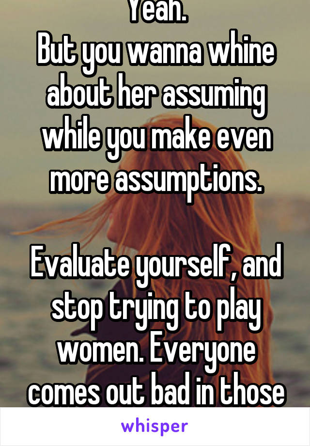 Yeah.
But you wanna whine about her assuming while you make even more assumptions.

Evaluate yourself, and stop trying to play women. Everyone comes out bad in those games.
