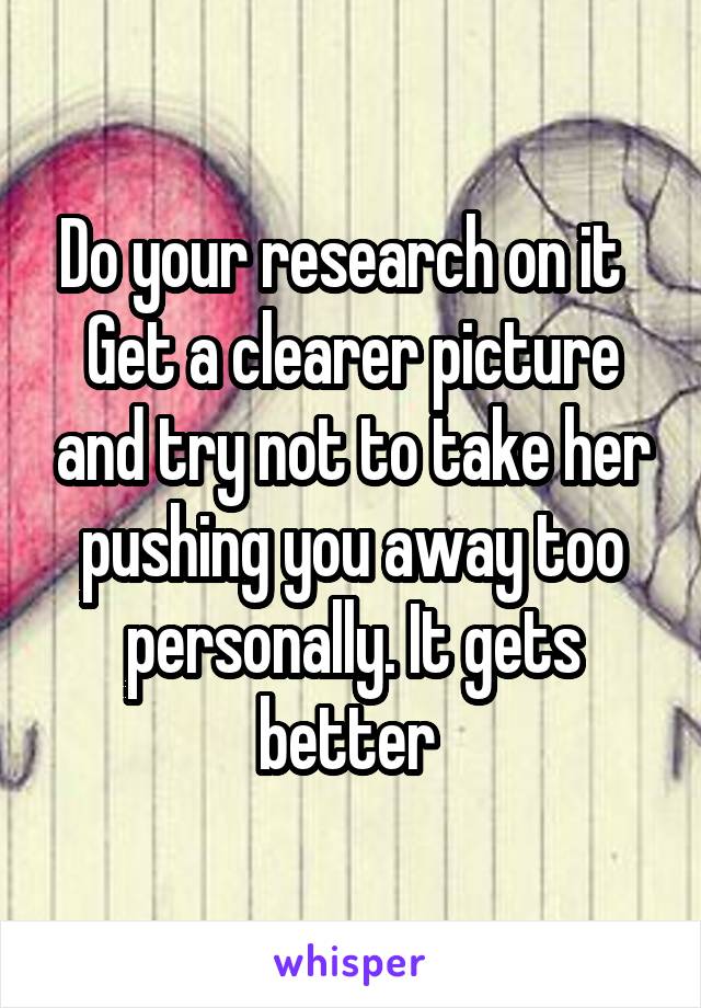Do your research on it   Get a clearer picture and try not to take her pushing you away too personally. It gets better 
