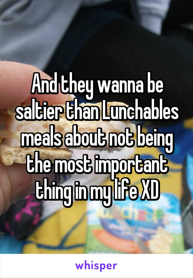 And they wanna be saltier than Lunchables meals about not being the most important thing in my life XD