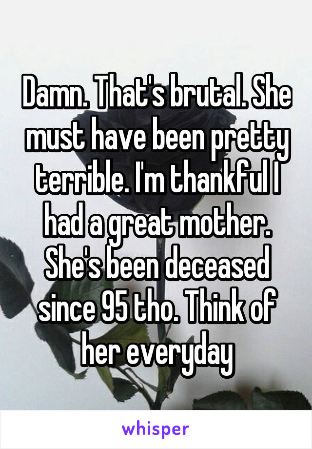 Damn. That's brutal. She must have been pretty terrible. I'm thankful I had a great mother. She's been deceased since 95 tho. Think of her everyday