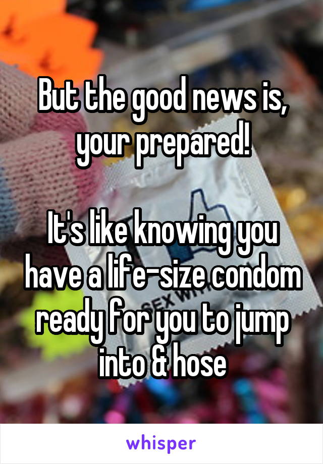 But the good news is, your prepared!

It's like knowing you have a life-size condom ready for you to jump into & hose