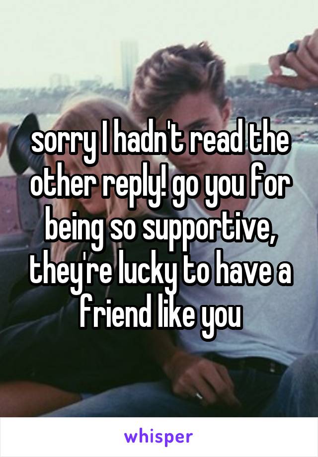 sorry I hadn't read the other reply! go you for being so supportive, they're lucky to have a friend like you