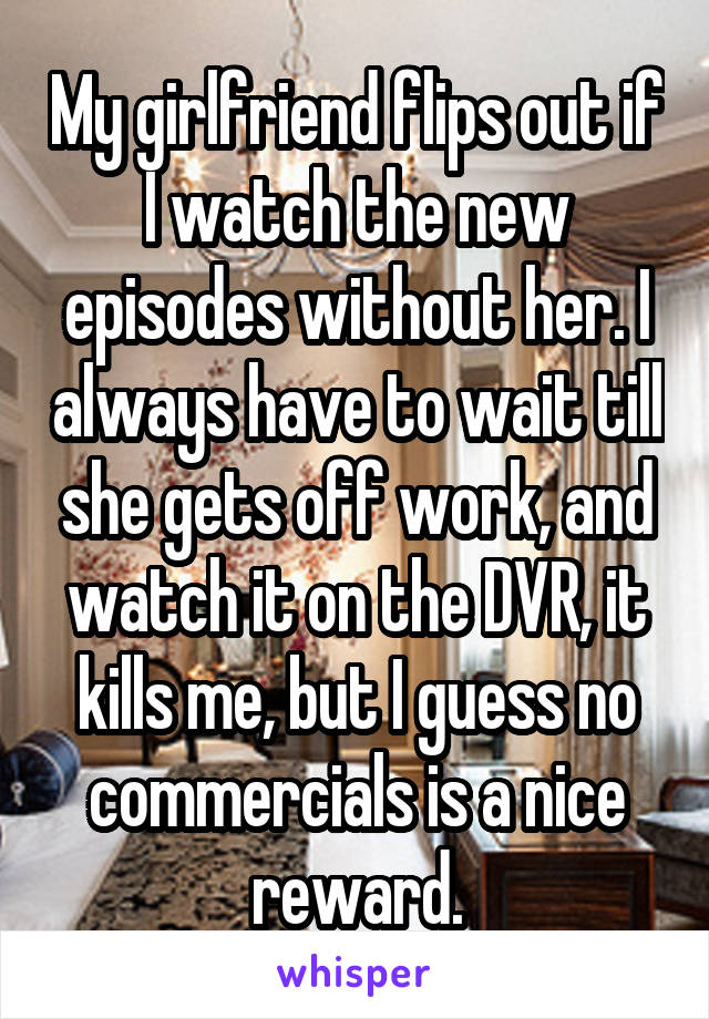 My girlfriend flips out if I watch the new episodes without her. I always have to wait till she gets off work, and watch it on the DVR, it kills me, but I guess no commercials is a nice reward.