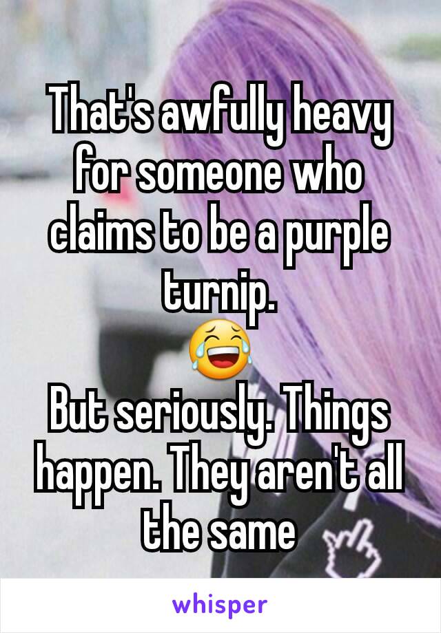 That's awfully heavy for someone who claims to be a purple turnip.
😂
But seriously. Things happen. They aren't all the same